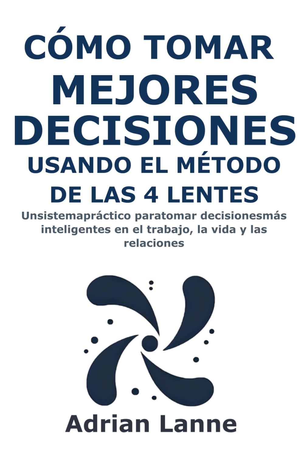 Cómo Tomar Mejores Decisiones Usando el Método de las 4 Lentes: Un sistema práctico para tomar decisiones más inteligentes en el trabajo, la vida y las relaciones