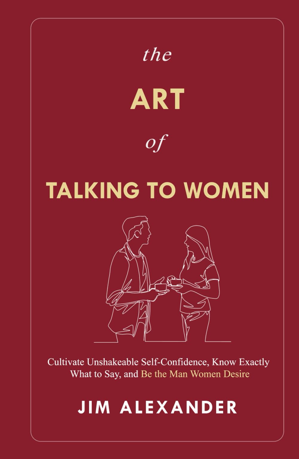 The Art of Talking To Women: Cultivate Unshakeable Self-Confidence, Know Exactly What to Say, and Be the Man Women Desire