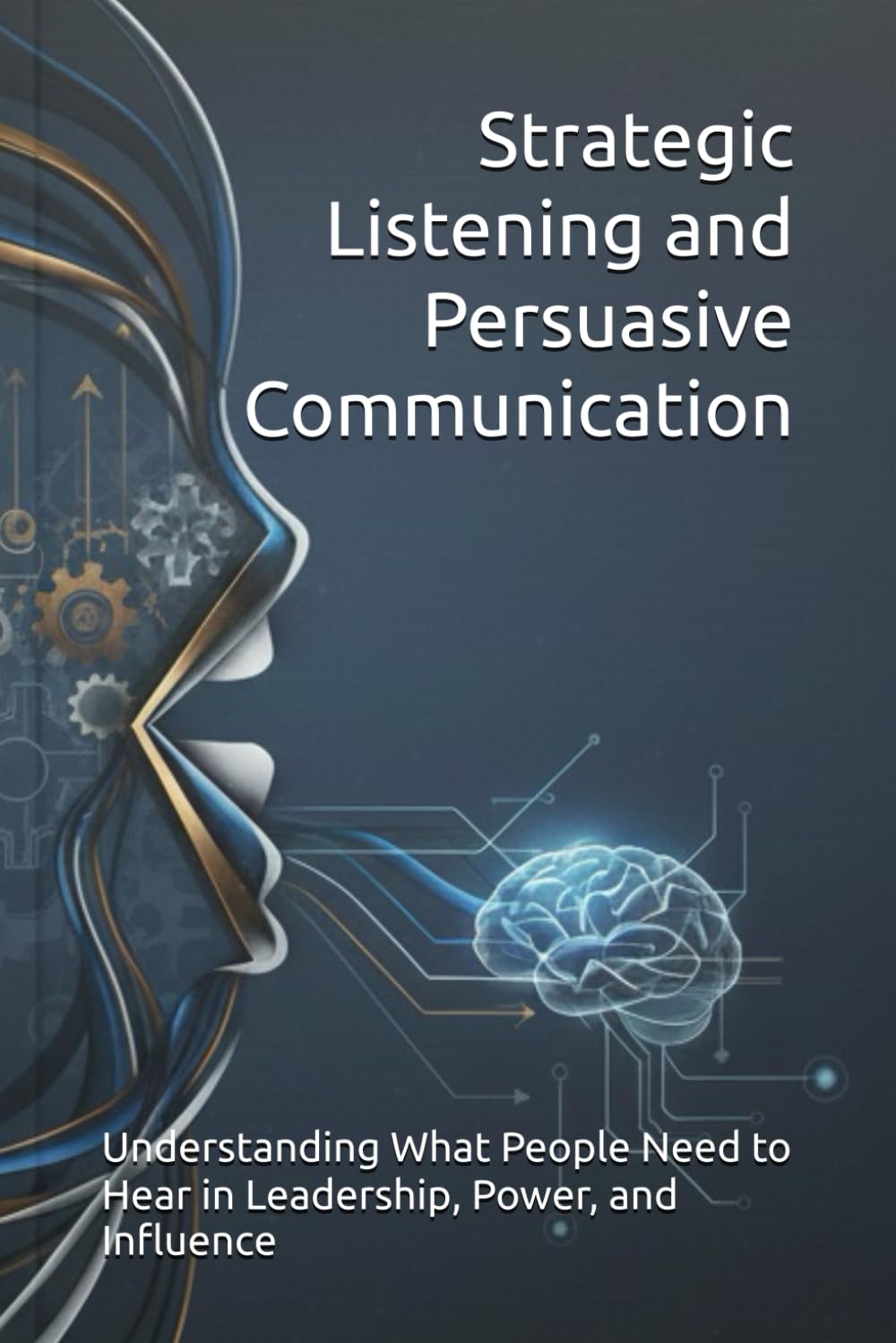Strategic Listening and Persuasive Communication: Understanding What People Need to Hear in Leadership, Power, and Influence