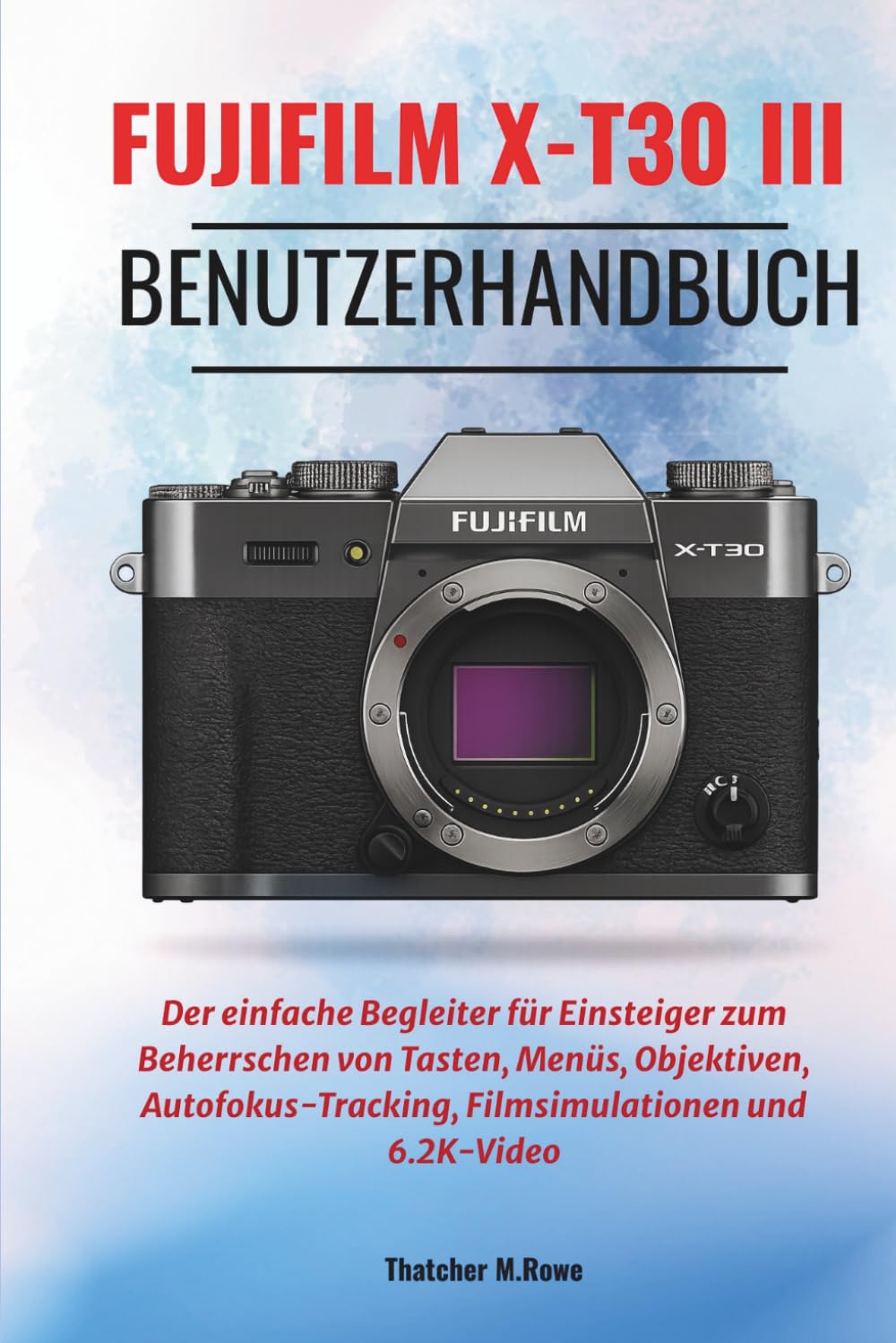 FUJIFILM X-T30 II Benutzerhandbuch: Der einfache Begleiter für Einsteiger zum Beherrschen von Tasten, Menüs, Objektiven, Autofokus-Tracking, Filmsimulationen und 6.2K-Video