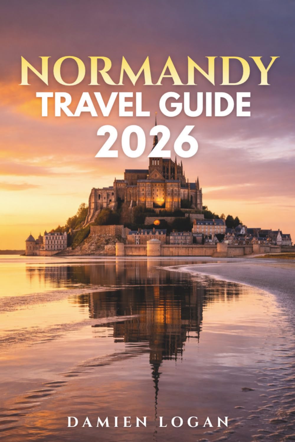 NORMANDY TRAVEL GUIDE 2026: A Detailed Travel Companion to the D-Day Beaches, Mont Saint Michel, Historic Cities, Coastal Towns, and Rural France