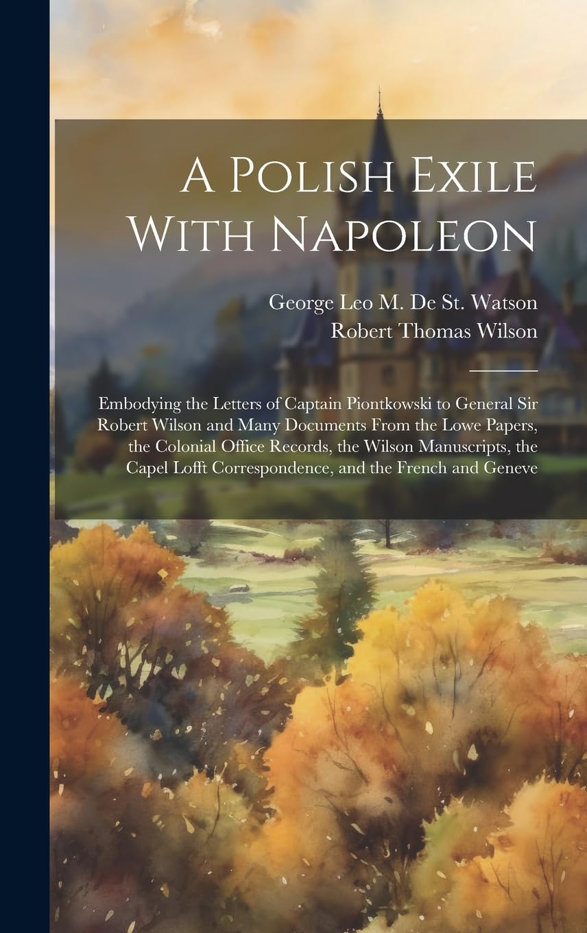 A Polish Exile With Napoleon: Embodying the Letters of Captain Piontkowski to General Sir Robert Wilson and Many Documents From the Lowe Papers, the ... Correspondence, and the French and Geneve