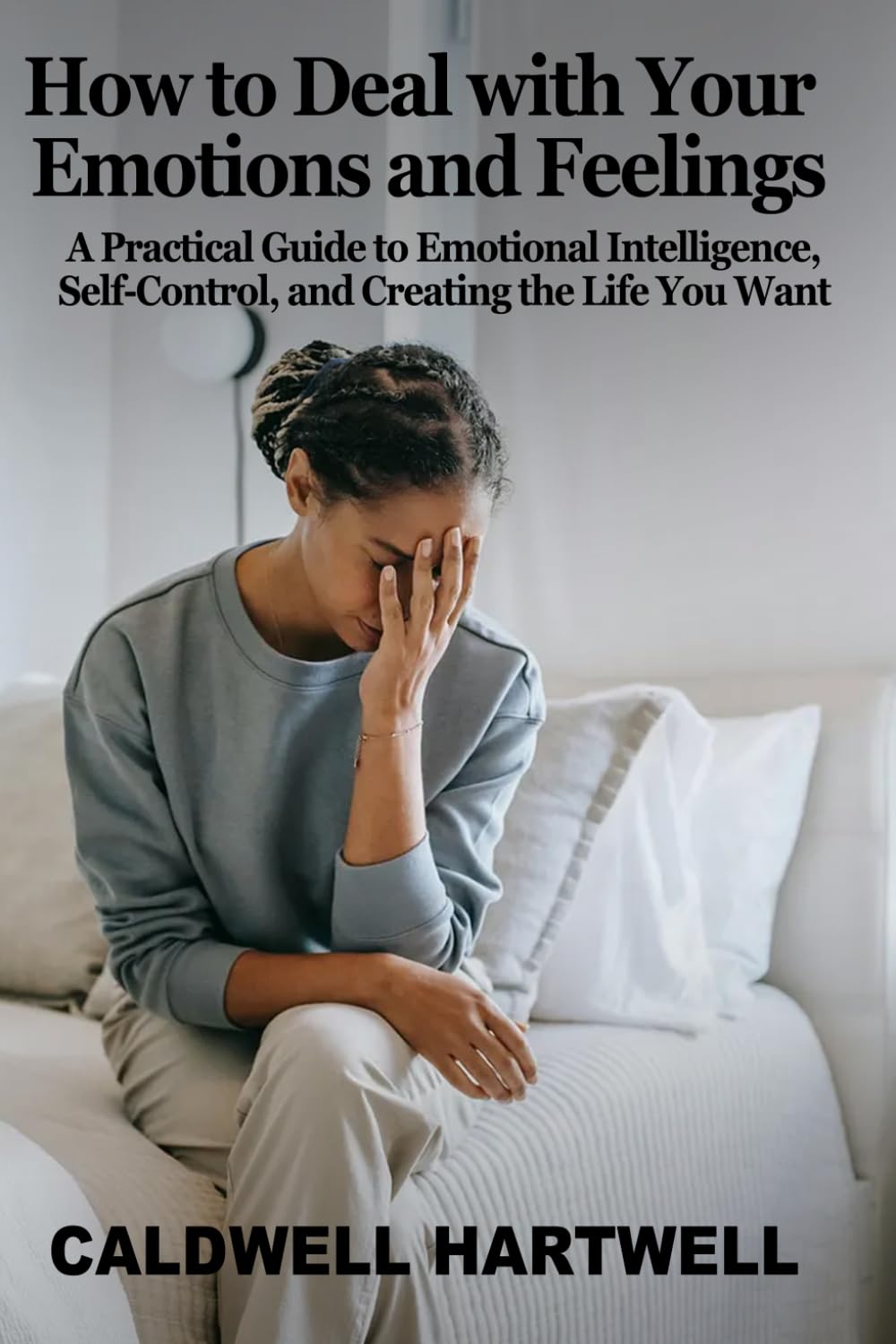 How to Deal with Your Emotions and Feelings: A Practical Guide to Emotional Intelligence, Self-Control, and Creating the Life You Want