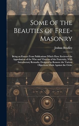 Some of the Beauties of Free-Masonry: Being an Extract From Publications Which Have Recieved the Approbation of the Wise and Virtuous of the ... the Various Objections Made Against the Order