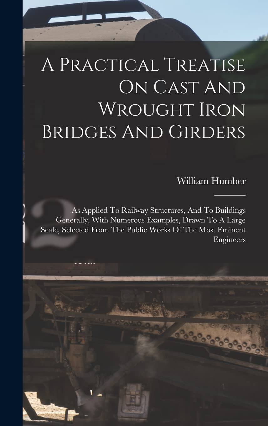 A Practical Treatise On Cast And Wrought Iron Bridges And Girders: As Applied To Railway Structures, And To Buildings Generally, With Numerous ... Public Works Of The Most Eminent Engineers