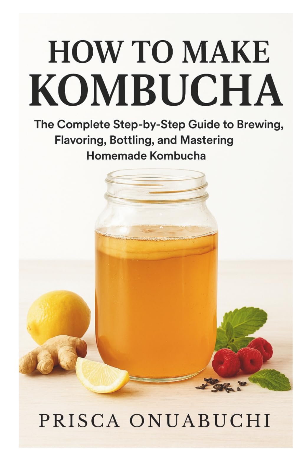 HOW TO MAKE KOMBUCHA: The Complete Step-by-Step Guide to Brewing, Flavoring, Bottling, and Mastering Homemade Kombucha