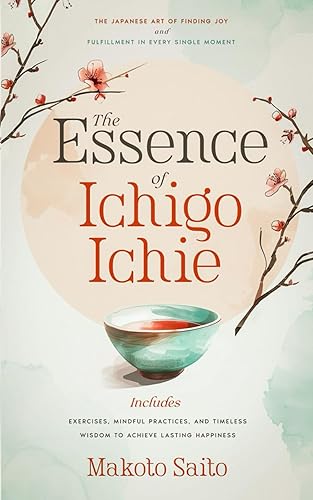 The Essence of Ichigo Ichie: The Japanese Art of Finding Joy and Fulfillment in Every Single Moment | Includes Exercises, Mindful Practices, and Timeless Wisdom to Achieve Lasting Happiness