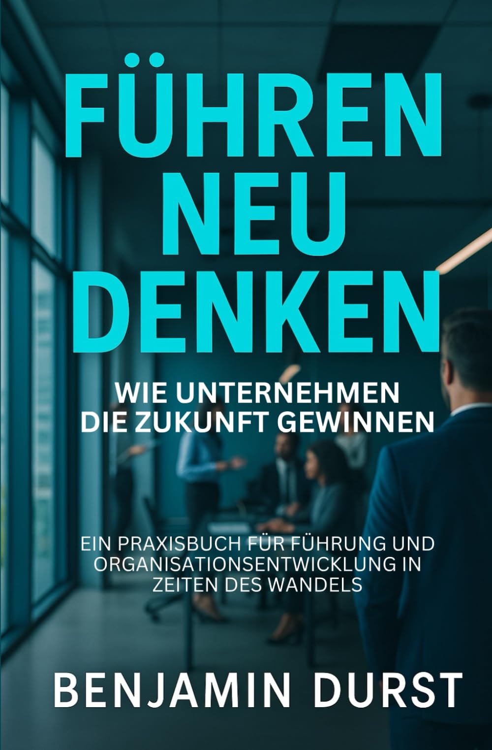 Führen Neu Denken - Wie Unternehmen die Zukunft gewinnen: Ein Praxisbuch für Führung und Organisationsentwicklung in Zeiten des Wandels
