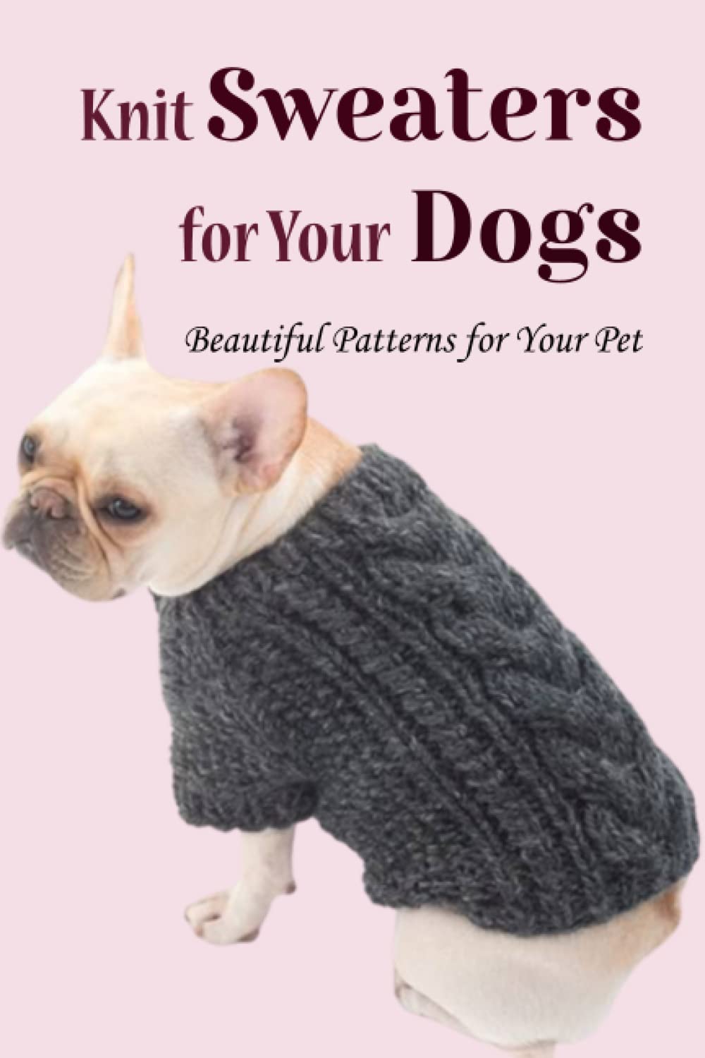 Knit Sweaters for Your Dogs: Beautiful Patterns for Your Pet: How to Make Comfortable Sweater for Your Dog