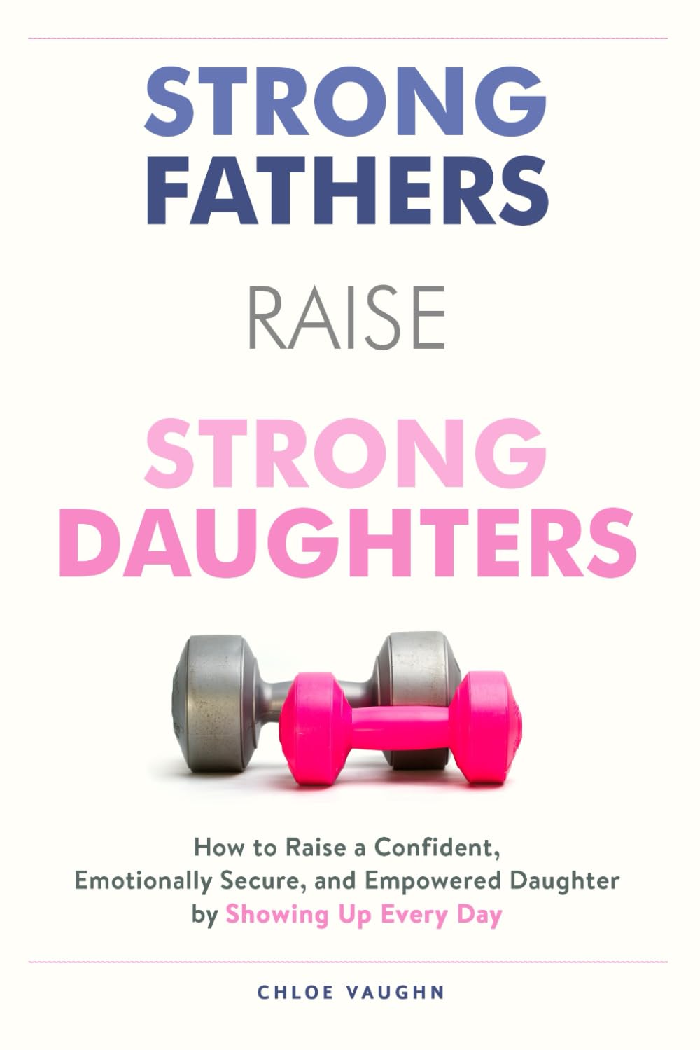 Strong Fathers Raise Strong Daughters How to Raise a Confident, Emotionally Secure, and Empowered Daughter by Showing Up Every Day