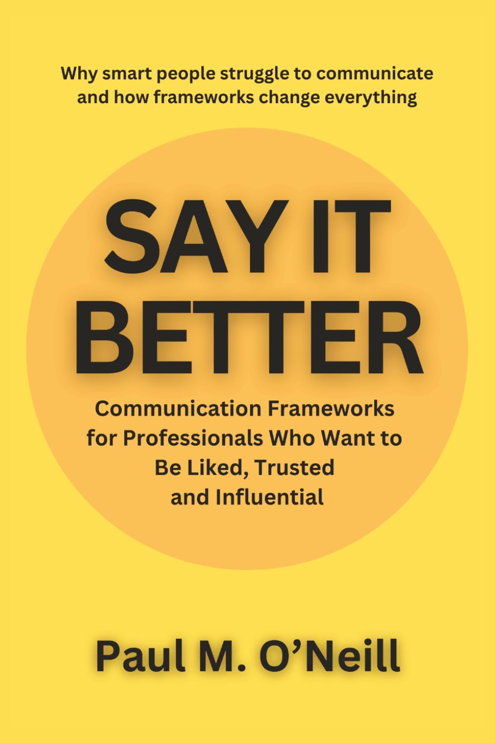 Say It Better: Communication Frameworks for Professionals Who Want to Be Liked, Trusted, and Influential