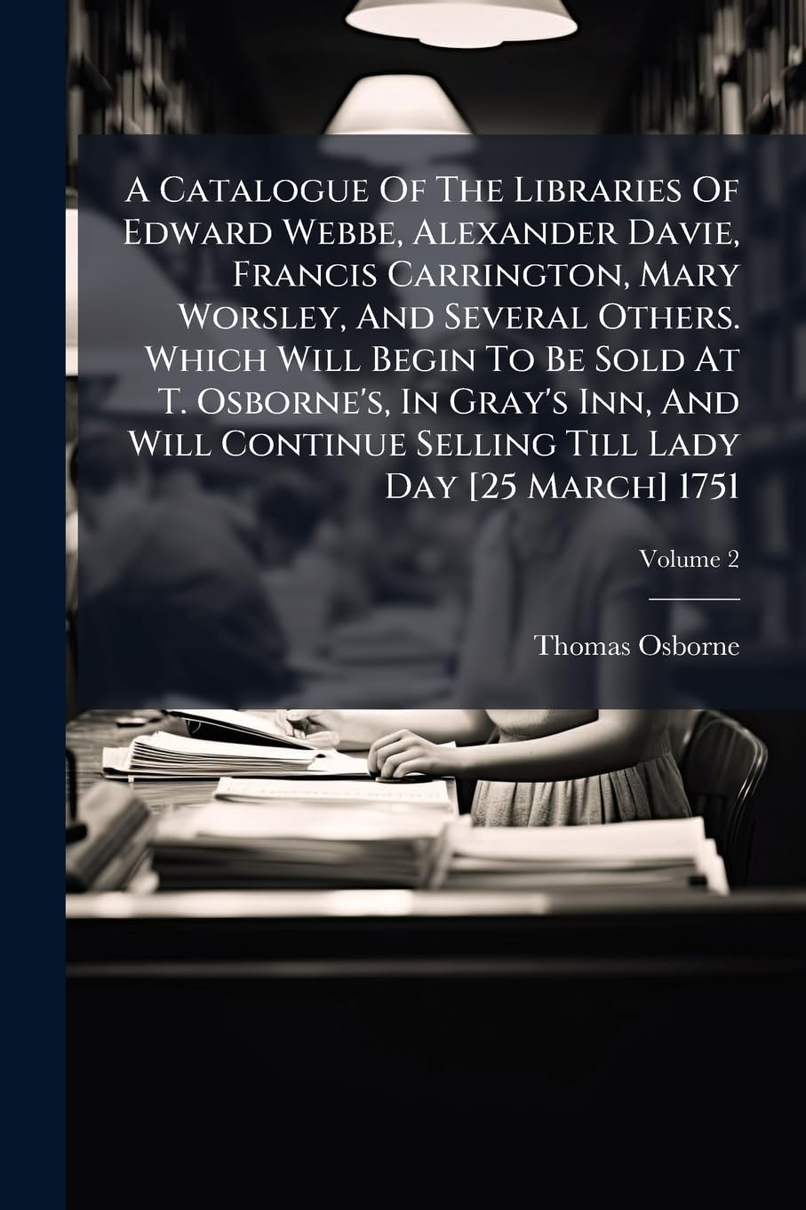 A Catalogue of the Libraries of Edward Webbe, Alexander Davie, Francis Carrington, Mary Worsley, and Several Others. Which Will Begin to Be Sold at T. ... Till Lady Day [25 March] 1751, Volume 2