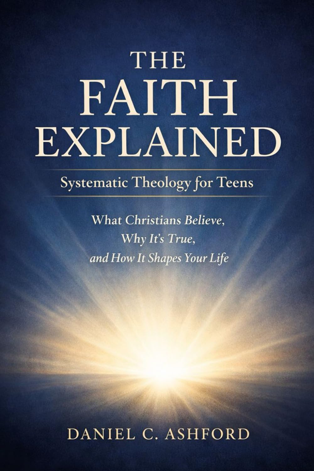 The Faith Explained Systematic Theology for Teens: What Christians Believe, Why It’s True, and How It Shapes Your Life