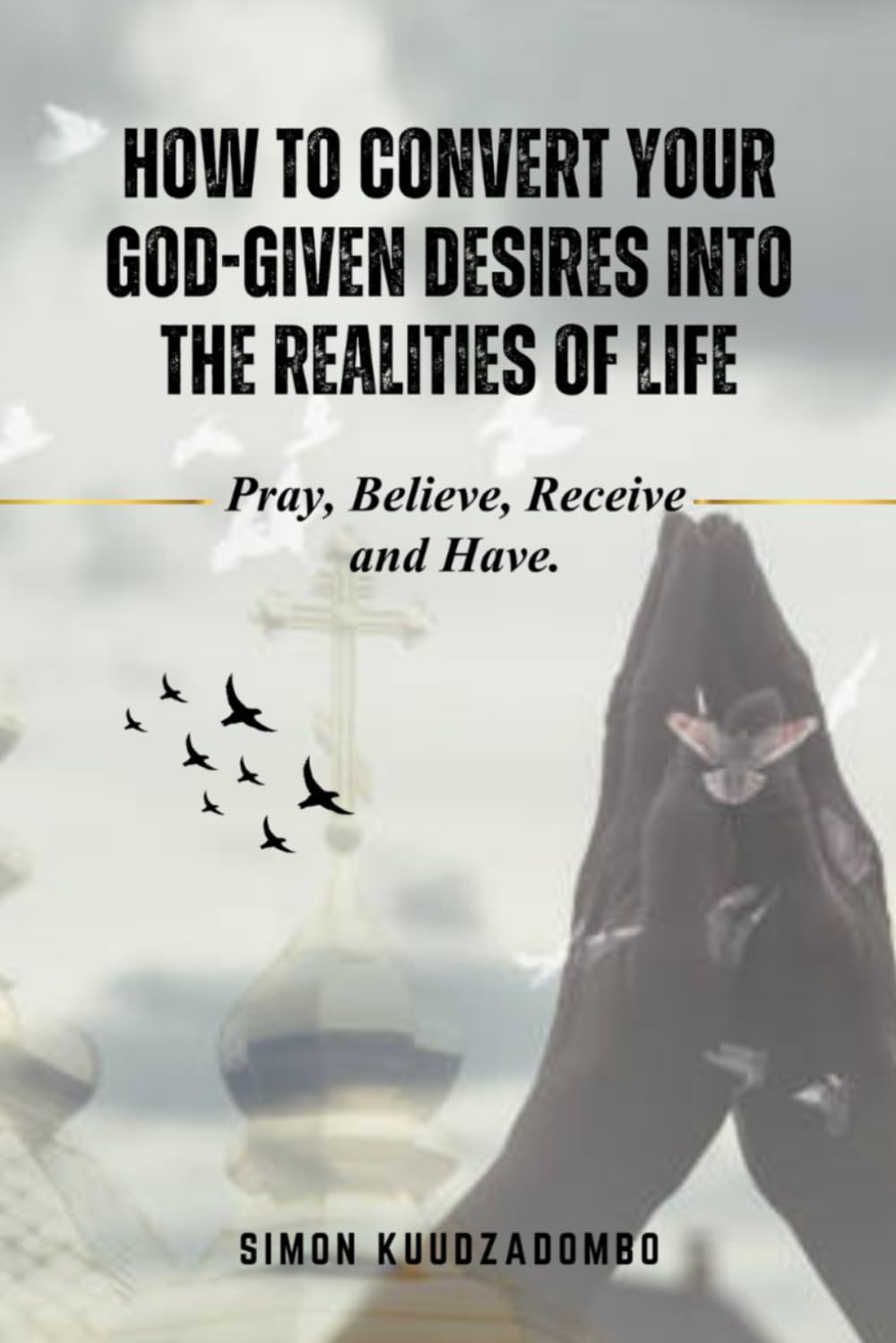 HOW TO CONVERT YOUR GOD-GIVEN DESIRES INTO THE REALITIES OF LIFE: Pray, Believe, Receive and Have