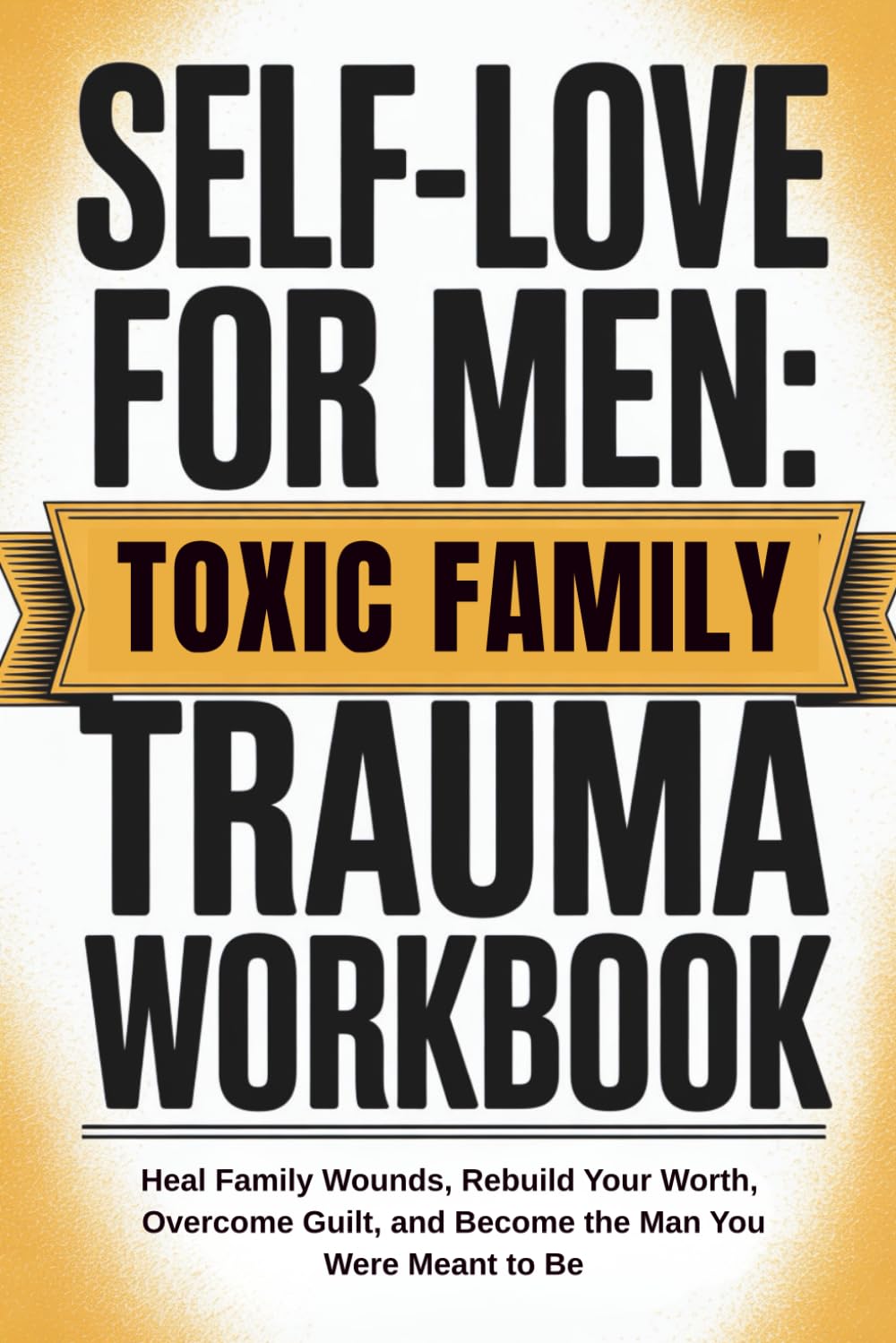 Self-Love for Men: Toxic Family Trauma Workbook: Heal Family Wounds, Rebuild Your Worth, Overcome Guilt, and Become the Man You Were Meant to Be