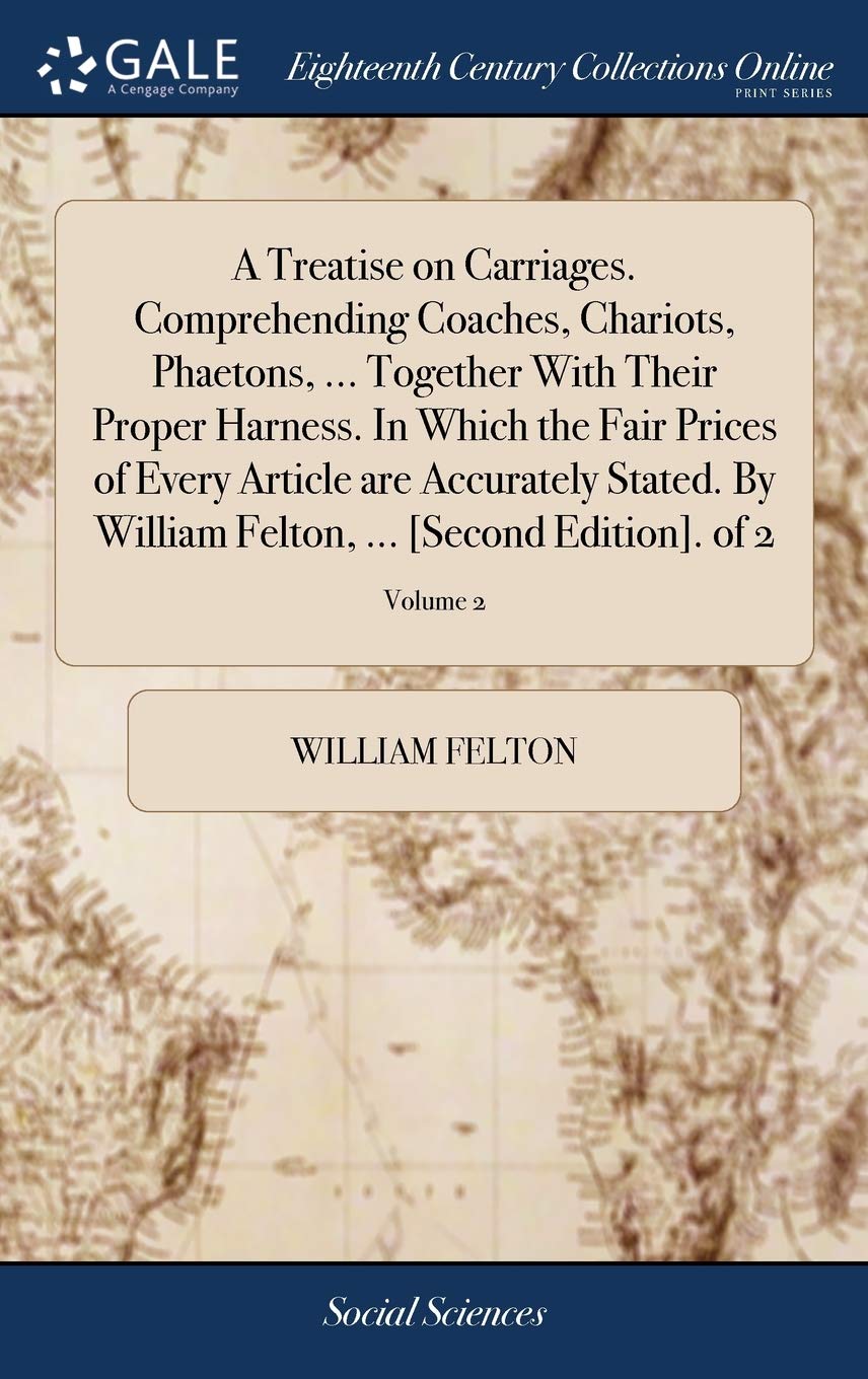 A Treatise on Carriages. Comprehending Coaches, Chariots, Phaetons, ... Together With Their Proper Harness. In Which the Fair Prices of Every Article ... Felton, ... [Second Edition]. of 2; Volume 2