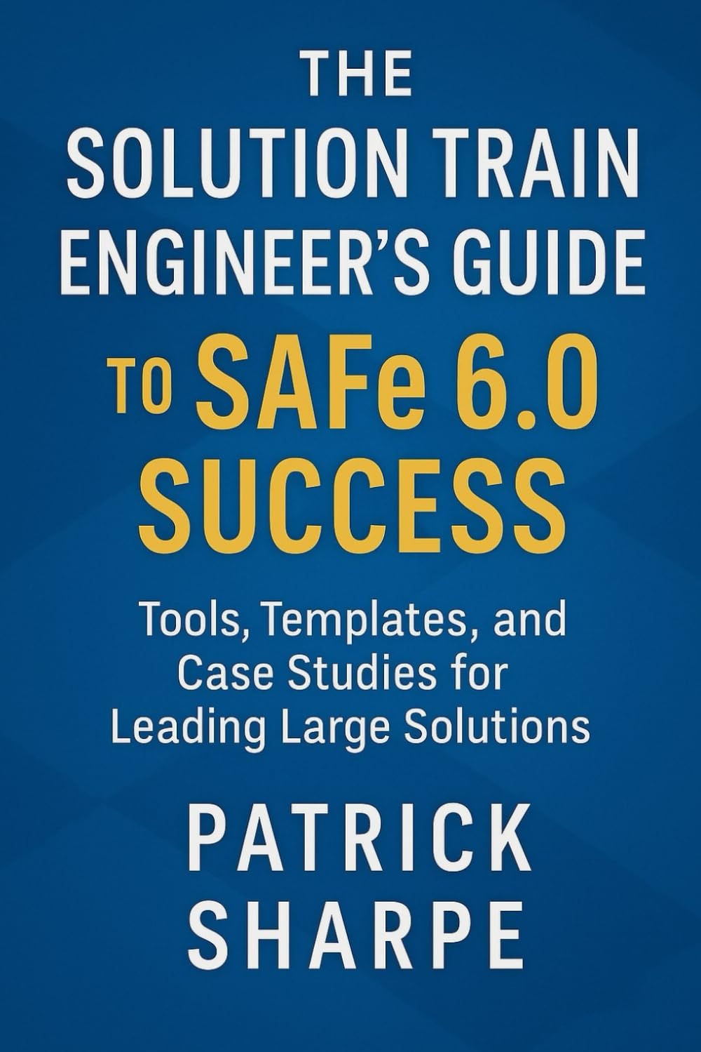 The Solution Train Engineer’s Guide to SAFe 6.0 Success: Tools, Templates, and Case Studies for Leading Large Solutions (Succeeding with SAFe 6.0 Series)