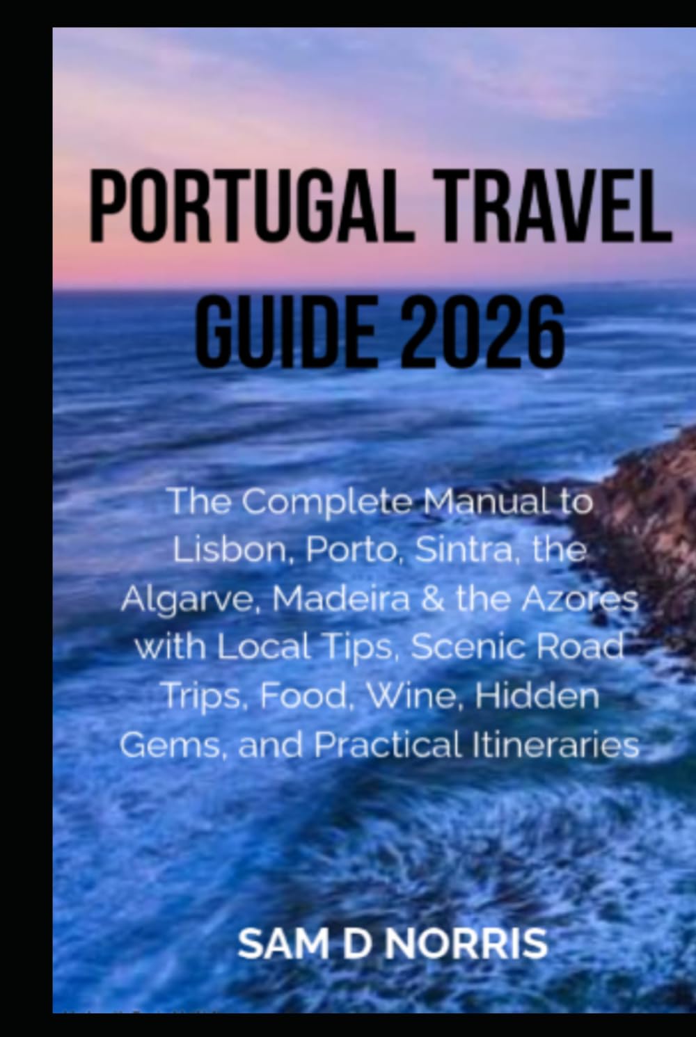 PORTUGAL TRAVEL GUIDE 2026: The Complete Guide to Lisbon, Porto, Sintra, the Algarve, Madeira & the Azores with Local Tips, Scenic Road Trips, Food, Wine, Hidden Gems, and Practical Itineraries