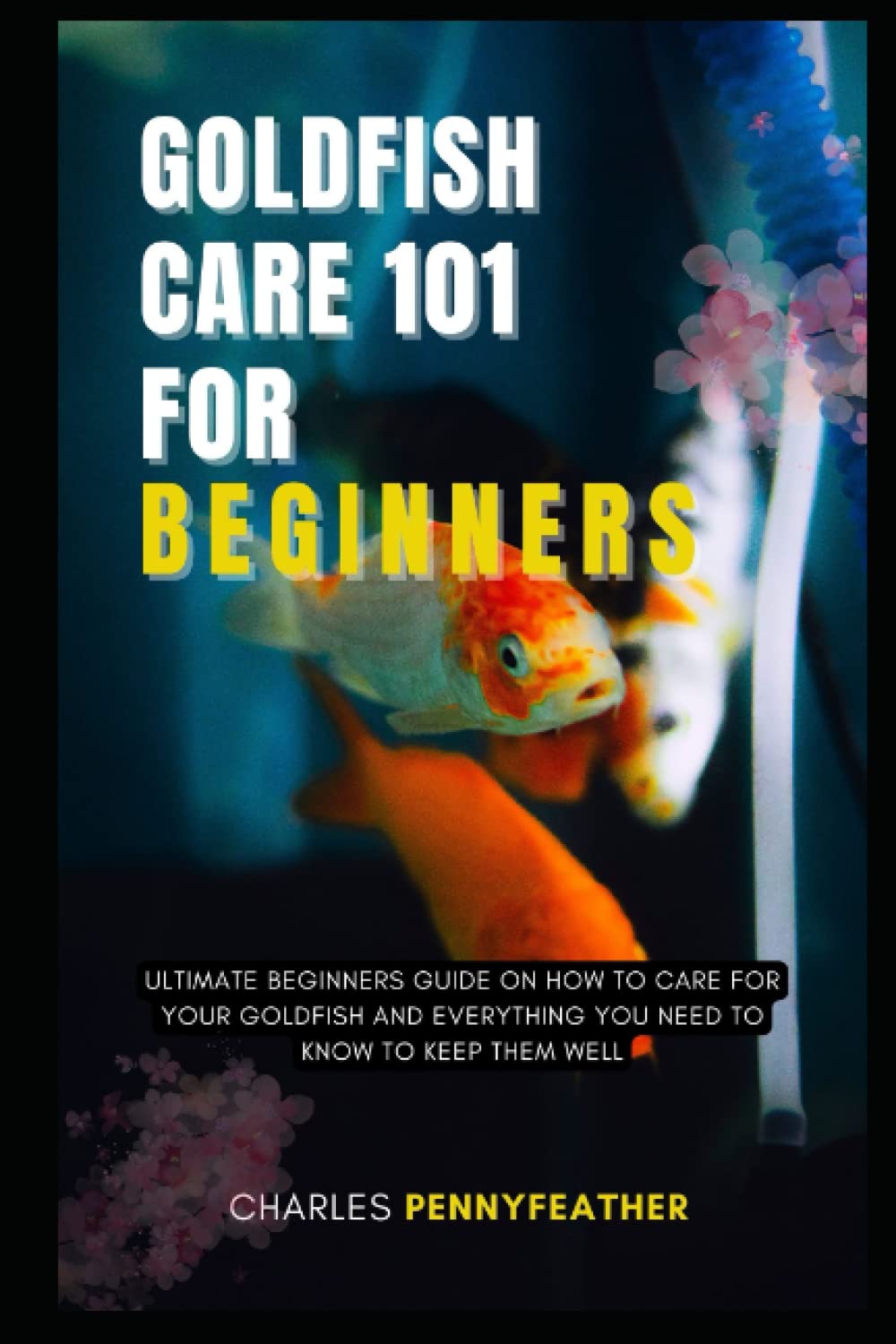 GOLDFISH CARE 101 FOR BEGINNERS: ULTIMATE BEGINNERS GUIDE ON HOW TO CARE FOR YOUR GOLDFISH AND EVERYTHING YOU NEED TO KNOW TO KEEP THEM WELL