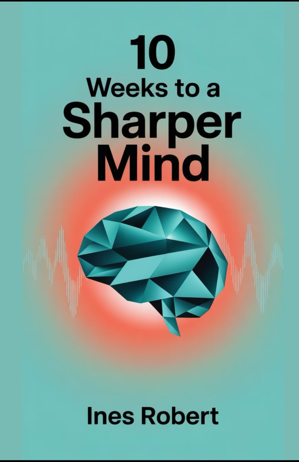 10 Weeks to a Sharper Mind: A Practical Guide to Enhancing Memory, Focus, and Cognitive Health