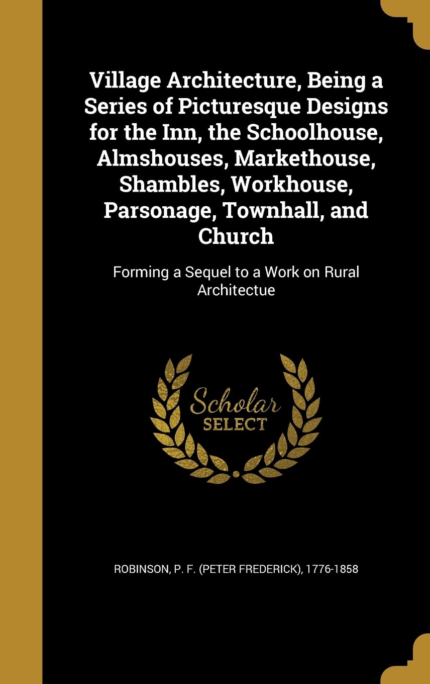 Village Architecture, Being a Series of Picturesque Designs for the Inn, the Schoolhouse, Almshouses, Markethouse, Shambles, Workhouse, Parsonage, ... a Sequel to a Work on Rural Architectue