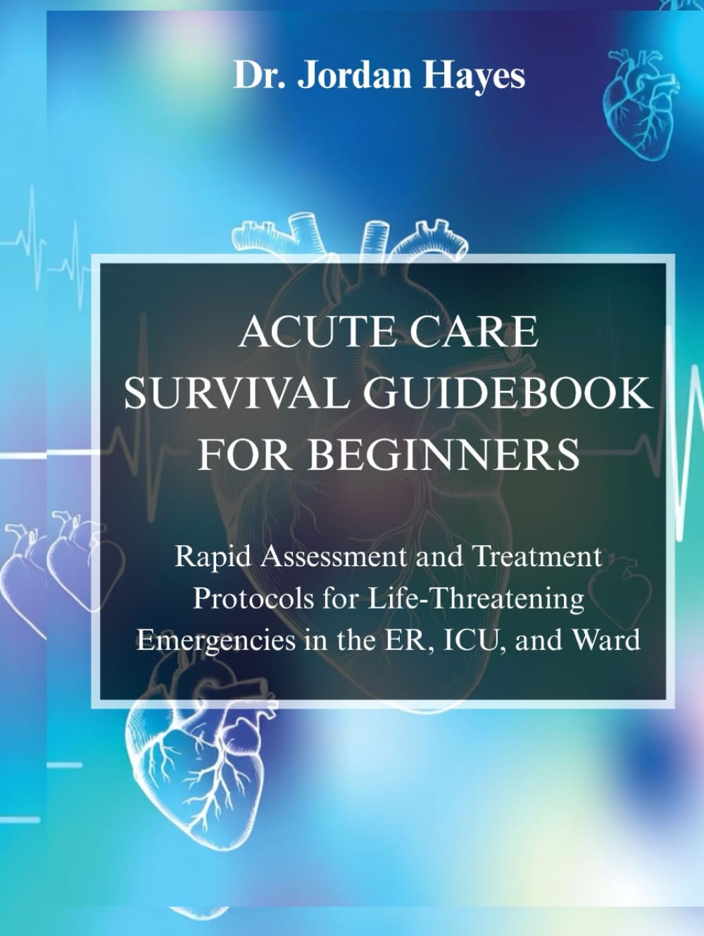 ACUTE CARE SURVIVAL GUIDEBOOK FOR BEGINNERS:: Rapid Assessment and Treatment Protocols for Life-Threatening Emergencies in the ER, ICU, and Ward