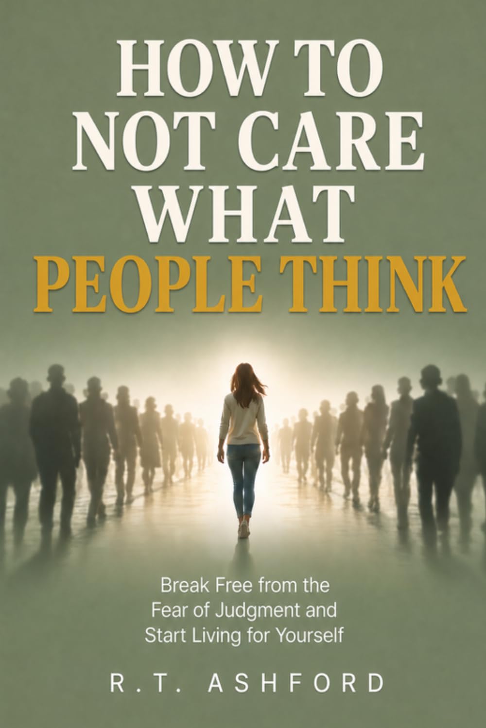 How to Not Care What People Think: A Practical Guide to Overcoming the Fear of Judgment, Breaking Free from People-Pleasing, and Building Unshakable Self-Worth