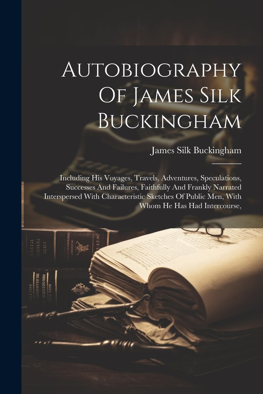 Autobiography Of James Silk Buckingham: Including His Voyages, Travels, Adventures, Speculations, Successes And Failures, Faithfully And Frankly ... Public Men, With Whom He Has Had Intercourse,