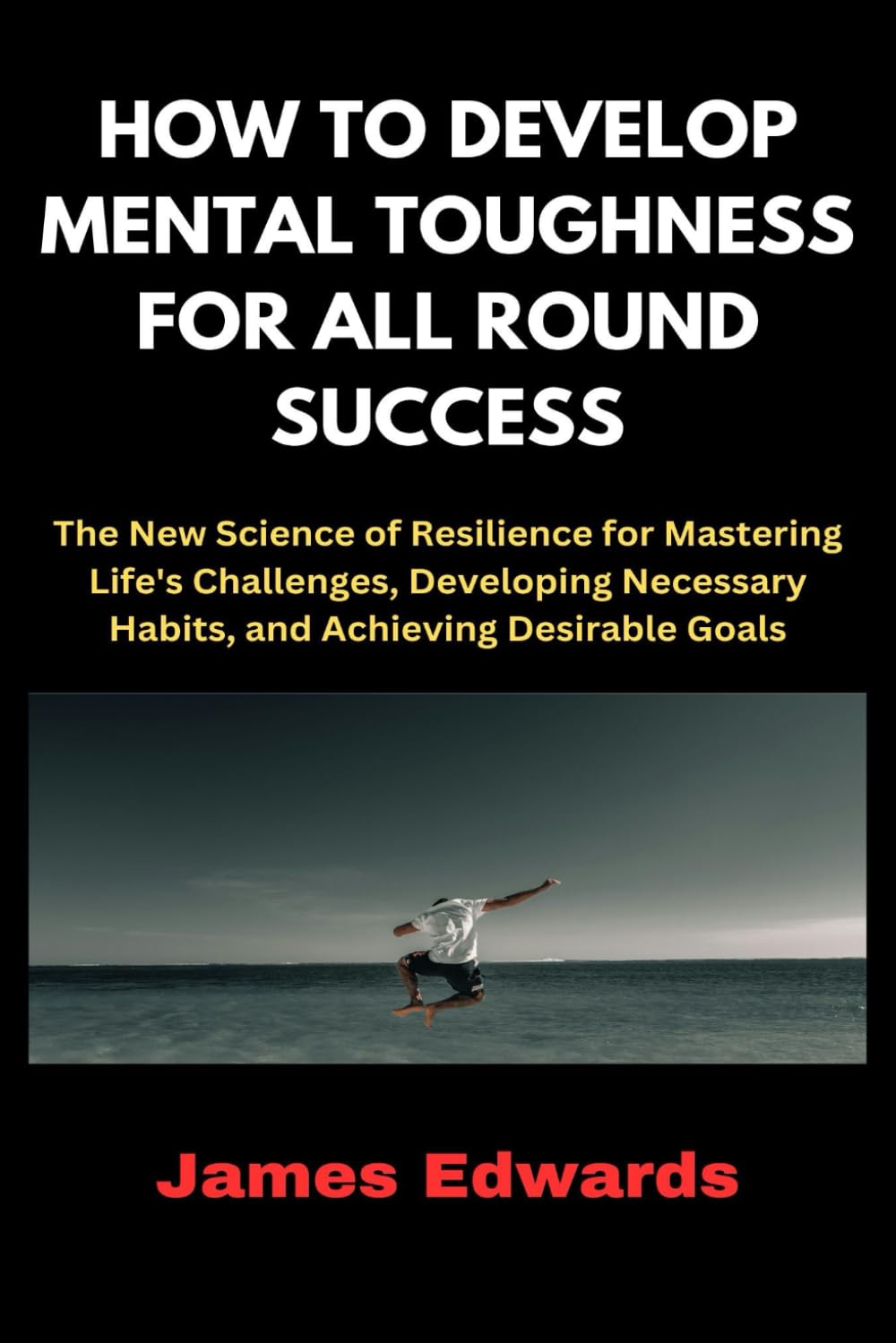 HOW TO DEVELOP MENTAL TOUGHNESS FOR ALL ROUND SUCCESS: The New Science of Resilience for Mastering Life's Challenges, Developing Necessary Habits, and Achieving Desirable Goals