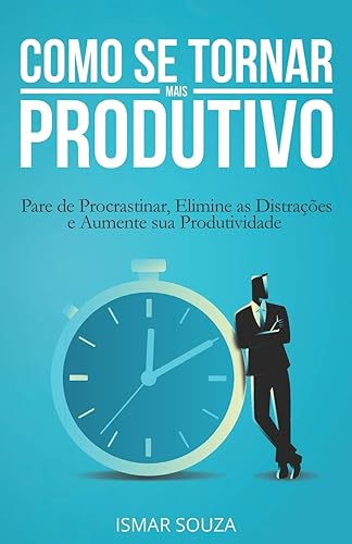 Como se Tornar Mais Produtivo: Pare de Procrastinar, Elimine as Distrações e Aumente sua Produtividade