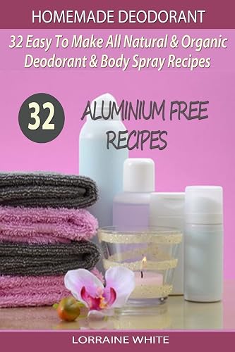 Homemade Deodorant: 32 Easy to Make Natural &amp; Organic Deodorant &amp; Body Spray Recipes; Aluminium Free Deodorant Recipes: 7 (All Natural)