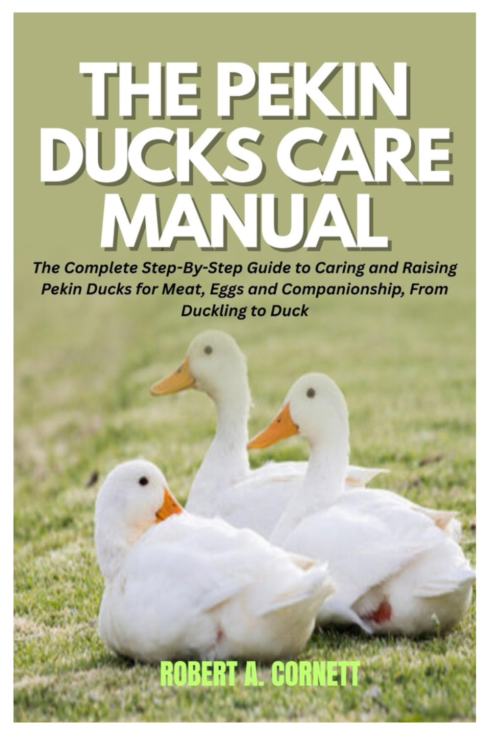 The Pekin Ducks Care Manual: The Complete Step-By-Step Guide to Caring and Raising Pekin Ducks for Meat, Eggs and Companionship, From Duckling to Duck