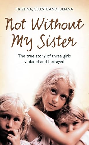 Not Without My Sister: The True Story of Three Girls Violated and Betrayed: The True Story of Three Girls Violated and Betrayed by Those They Trusted