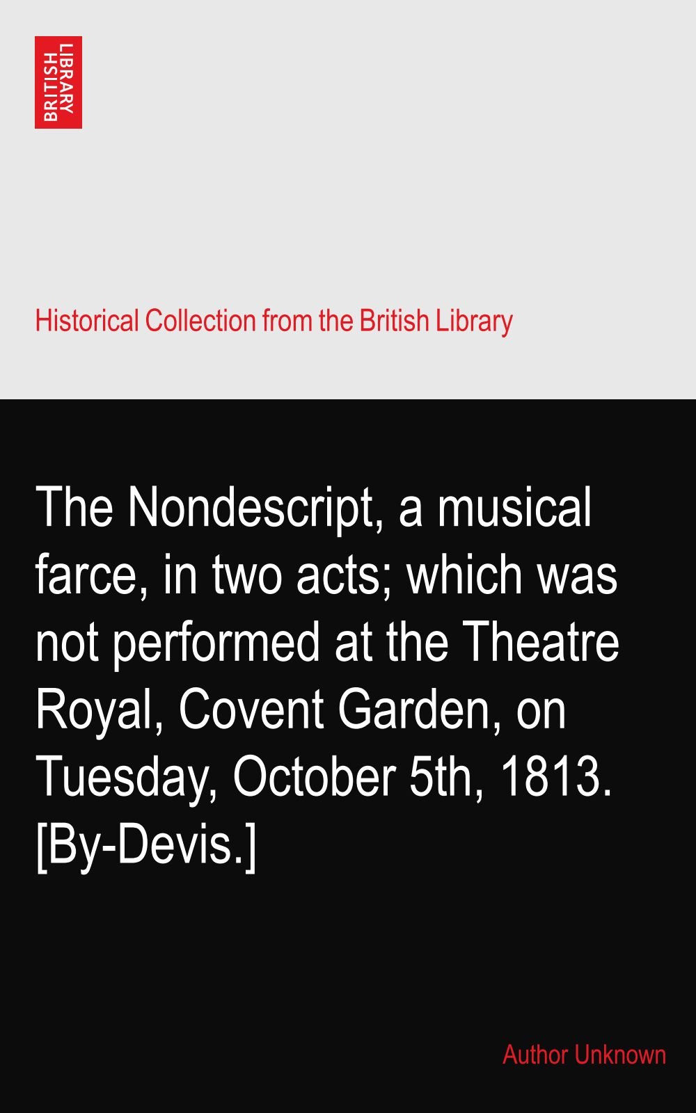 The Nondescript, a musical farce, in two acts; which was not performed at the Theatre Royal, Covent Garden, on Tuesday, October 5th, 1813. [By-Devis.]