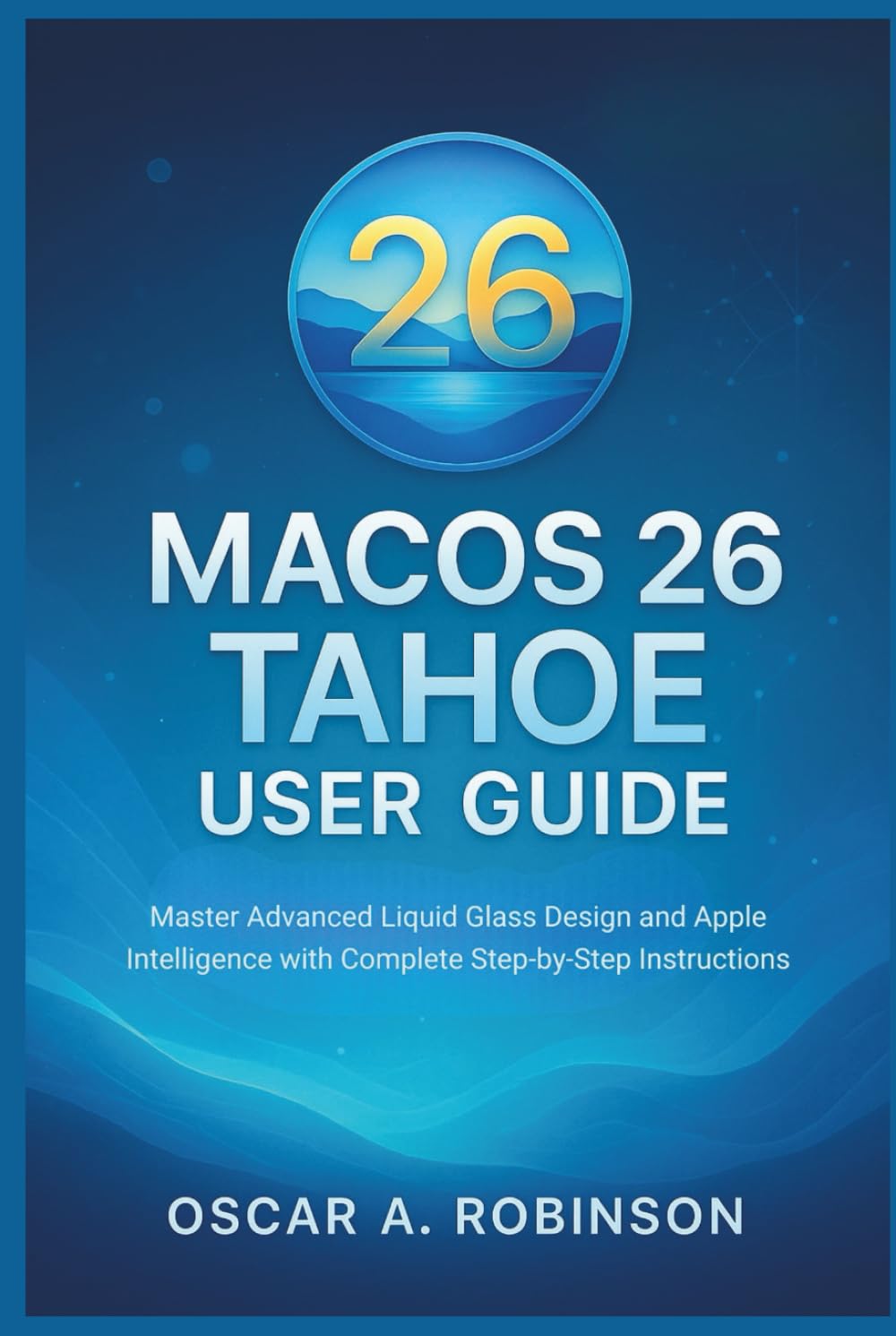 Macos 26 Tahoe User Guide: Master Advanced Liquid Glass Design and Apple Intelligence with Complete Step-by-Step Instructions