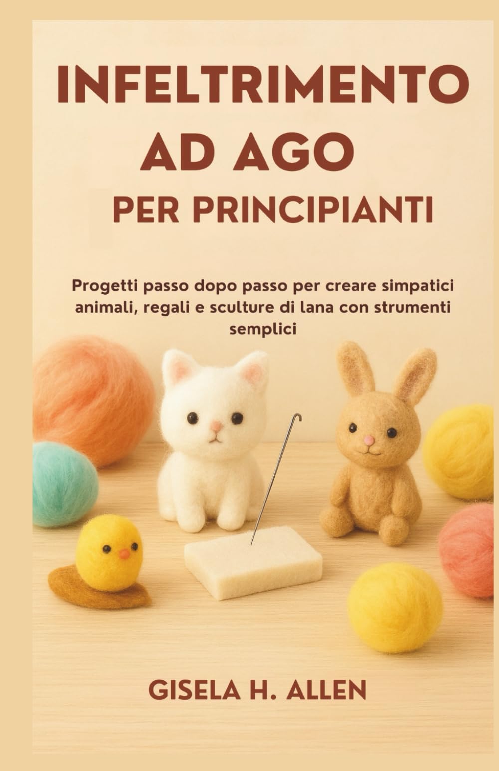 INFELTRIMENTO AD AGO PER PRINCIPIANTI: Progetti passo dopo passo per creare simpatici animali, regali e sculture di lana con strumenti semplici