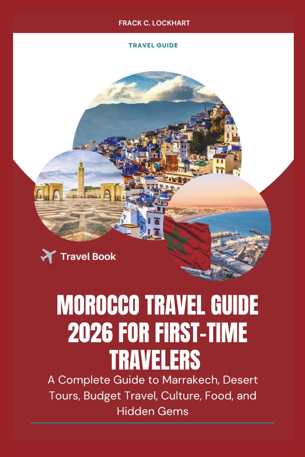 MOROCCO TRAVEL GUIDE 2026 FOR FIRST-TIME TRAVELERS: A Complete Guide to Marrakech, Desert Tours, Budget Travel, Culture, Food, and Hidden Gems