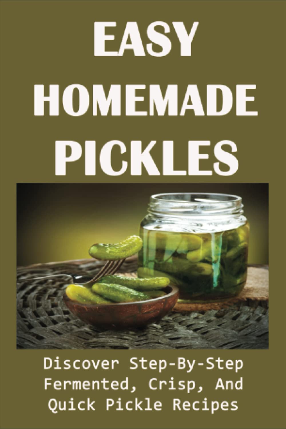 Easy Homemade Pickles: Discover Step-By-Step Fermented, Crisp, And Quick Pickle Recipes: How To Make Pickles Out Of Basically Any Fruit Or Vegetable