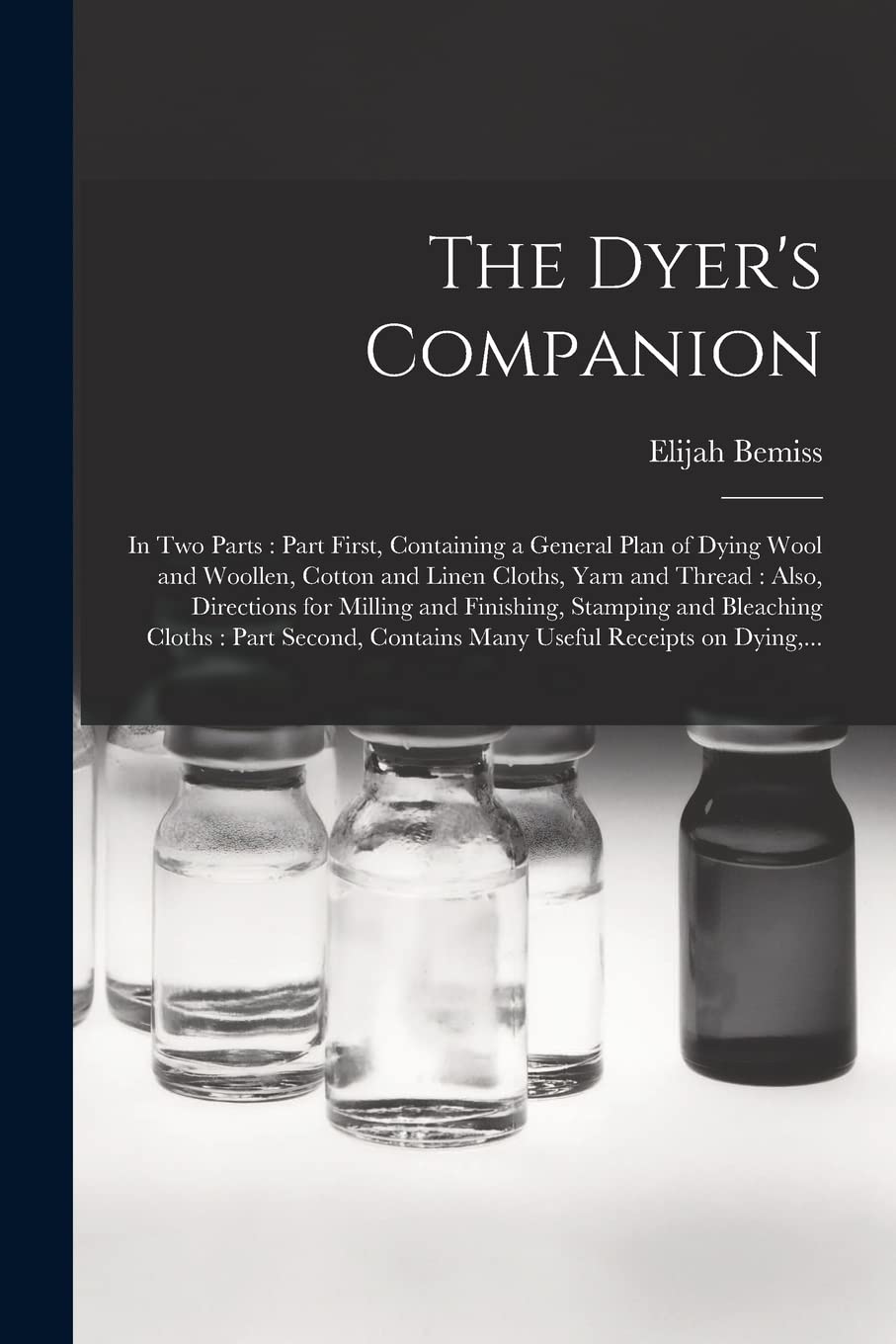 The Dyer's Companion: in Two Parts: Part First, Containing a General Plan of Dying Wool and Woollen, Cotton and Linen Cloths, Yarn and Thread: Also, ... Cloths: Part Second, Contains Many...