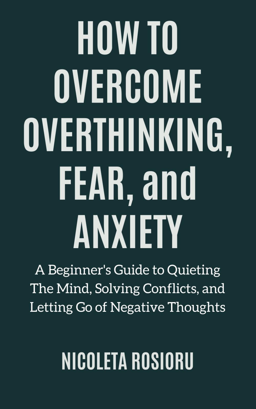How to Overcome Overthinking, Fear, and Anxiety: A Beginner’s Guide to Quieting the Mind, Solving Conflicts, and Letting Go of Negative Thoughts