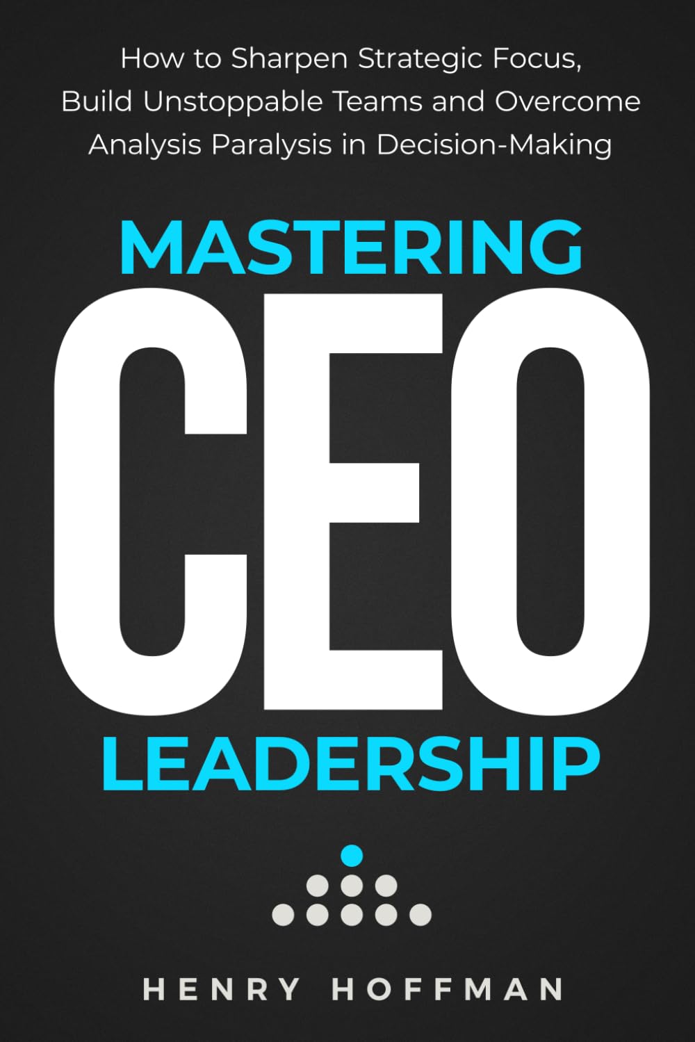 Mastering CEO Leadership: How to Sharpen Strategic Focus, Build Unstoppable Teams and Overcome Analysis Paralysis in Decision-Making