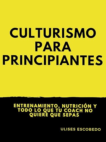 Culturismo para principiantes : Entrenamiento, nutrición y todo lo que tu coach no quiere que sepas
