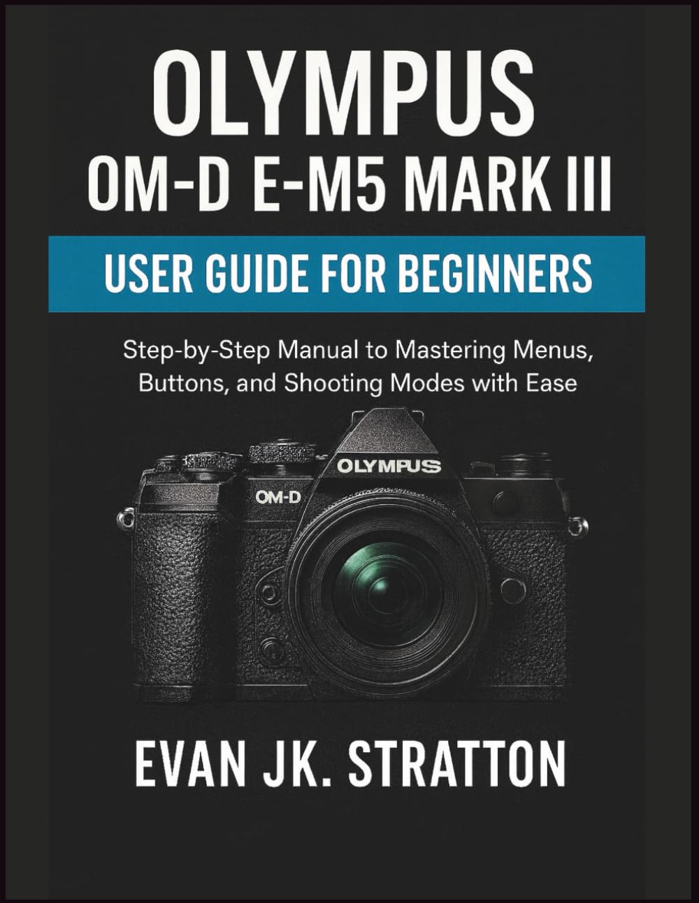 Olympus OM-D E-M5 Mark III User Guide for Beginners: Step-by-Step Manual to Mastering Menus, Buttons, and Shooting Modes with Ease