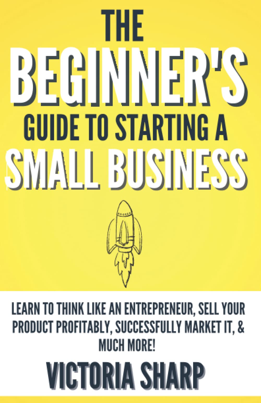The Beginner's Guide to Starting a Small Business: Learn to Think like an Entrepreneur, Sell your Service or Product Profitably, Successfully Market it, & much more!