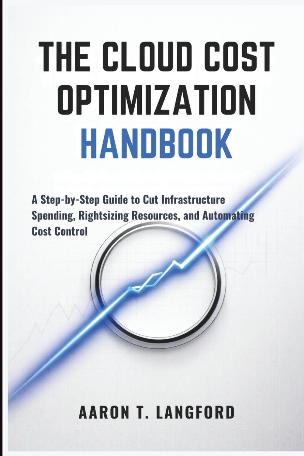 The Cloud Cost Optimization Handbook: A Step-by-Step Guide to Cut Infrastructure Spending, Rightsizing Resources, and Automating Cost Control