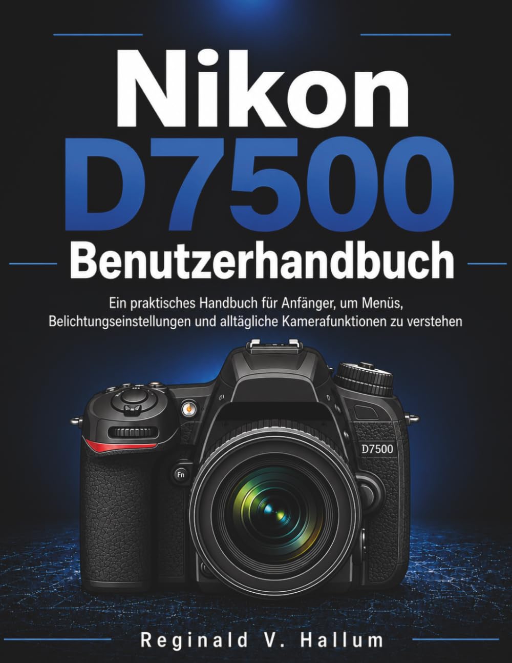 Nikon D7500 Benutzerhandbuch: Ein praktisches Handbuch für Anfänger, um Menüs, Belichtungseinstellungen und alltägliche Kamerafunktionen zu verstehen