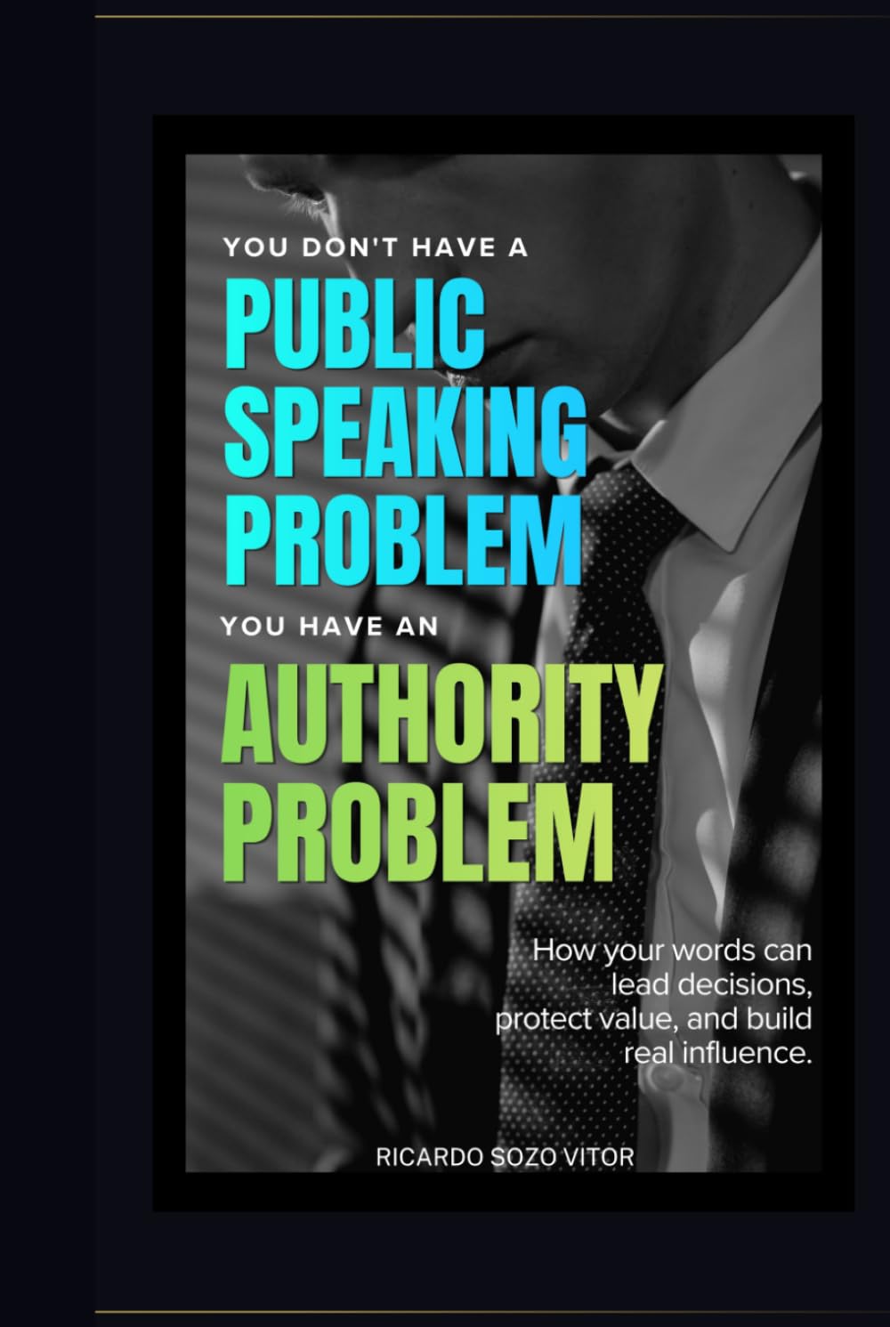 You Don't Have a Public Speaking Problem. You Have an Authority Problem.: How Your Words Can Lead Decisions, Protect Value, and Build Real Influence