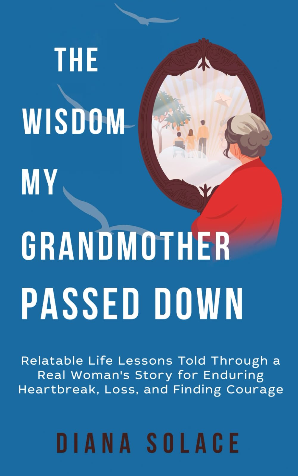 The Wisdom My Grandmother Passed Down: Relatable life lessons told through a real woman’s story for enduring heartbreak, loss and finding courage.
