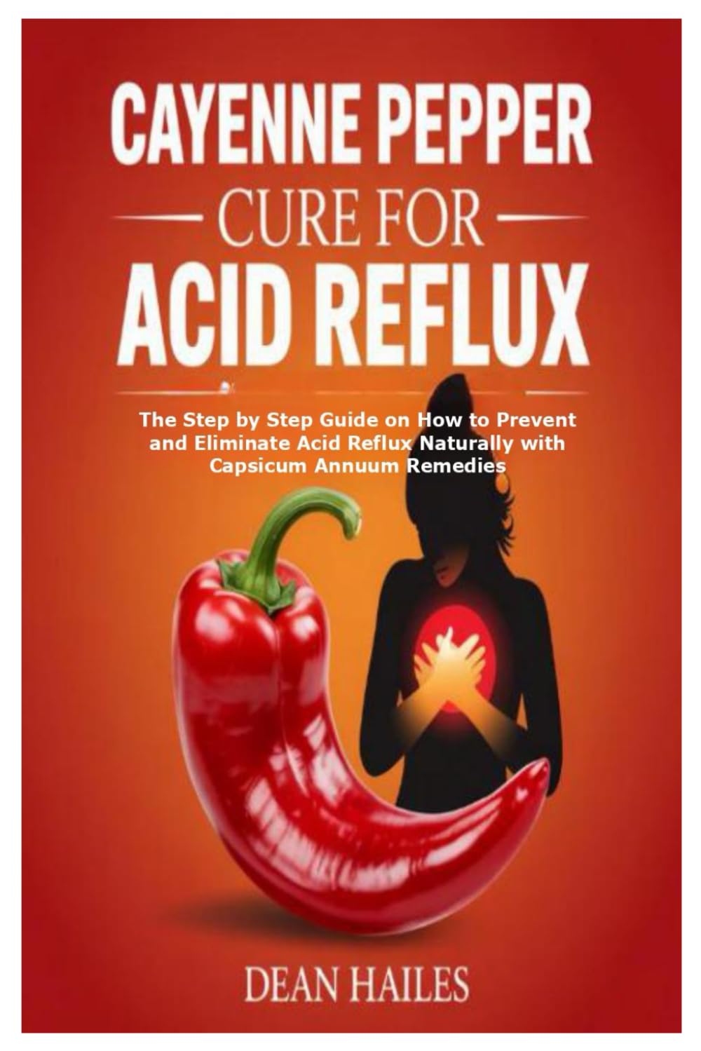 Cayenne Pepper Cure for Acid Reflux: The Step by Step Guide on How to Prevent and Eliminate Acid Reflux Naturally with Capsicum Annuum Remedies