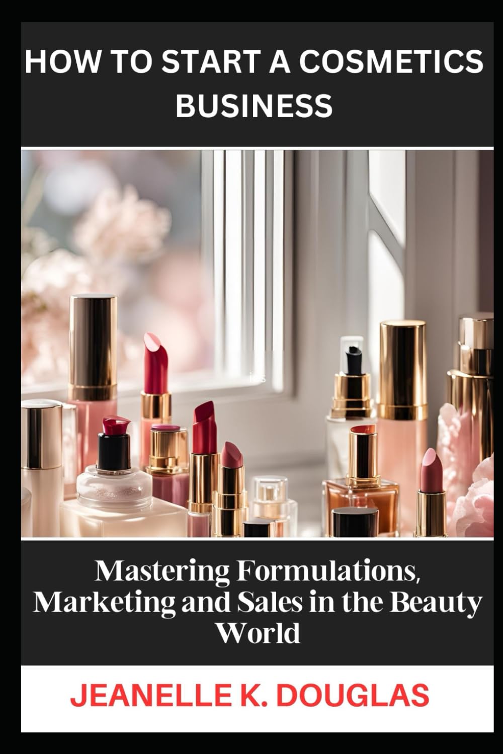 HOW TO START A COSMETICS BUSINESS: Mastering Formulations, Marketing and Sales in the Beauty World